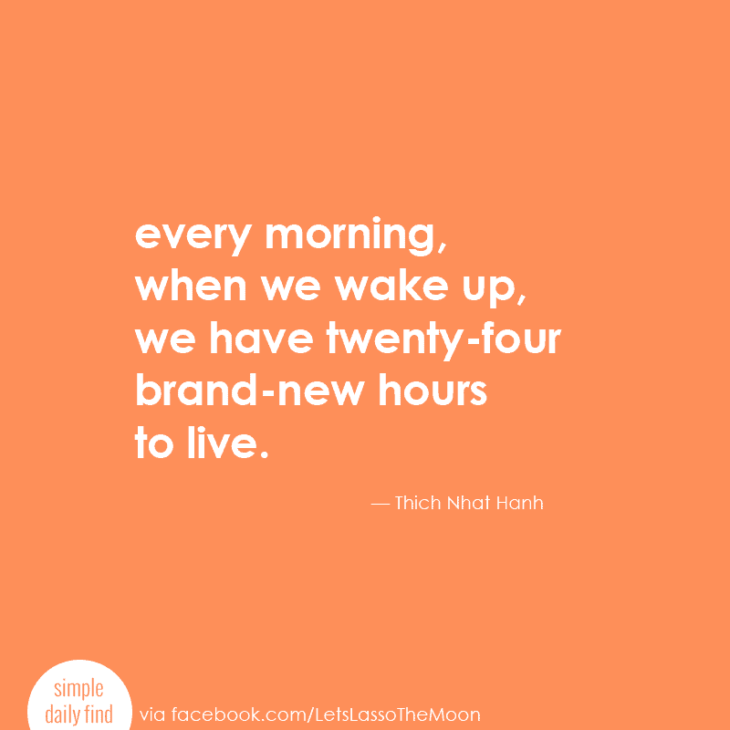 Every morning, when we wake up, we have twenty-four brand-new hours to live. - Thich Nhat Hanh