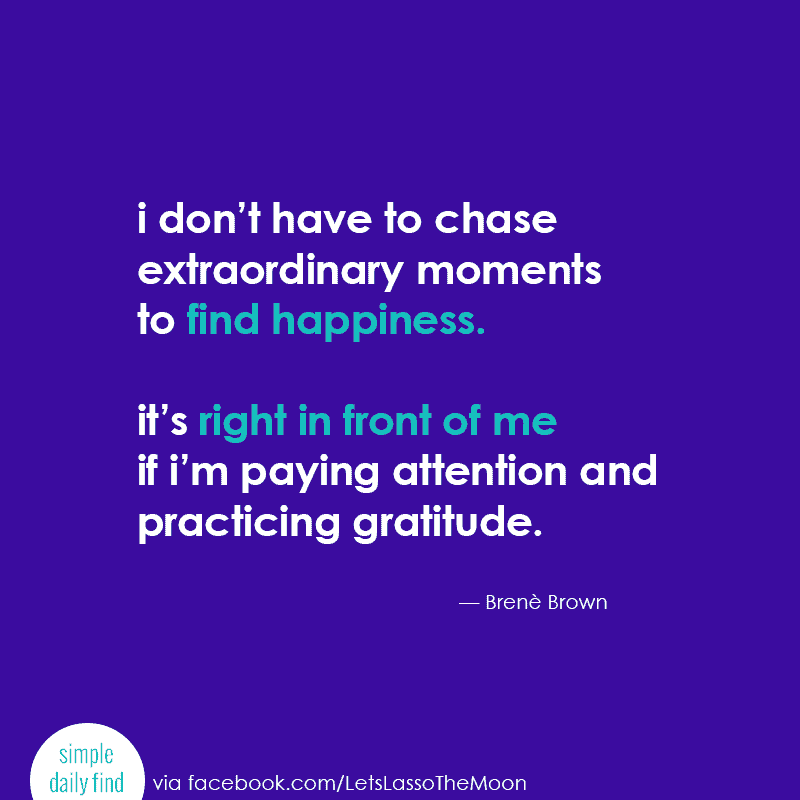 “I don’t have to chase extraordinary moments to find happiness. It’s right in front of me if I’m paying attention and practicing gratitude.” -- Brenè Brown