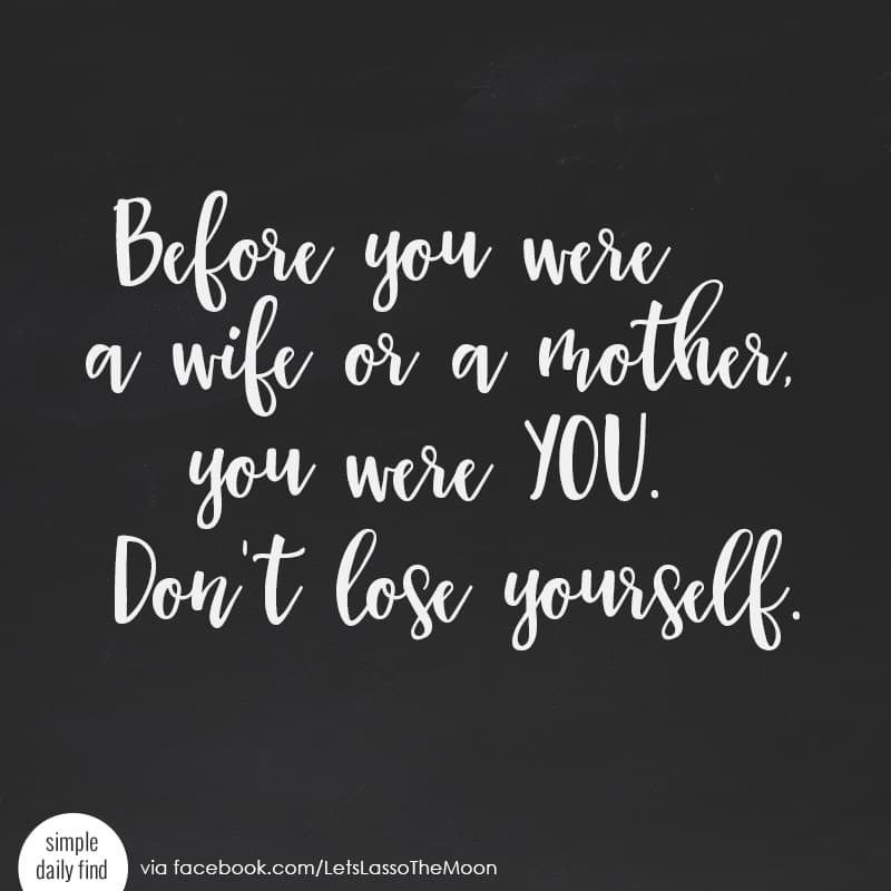 Before you were a wife or a mother, you were you. Don't lose yourself. *Love this quote.