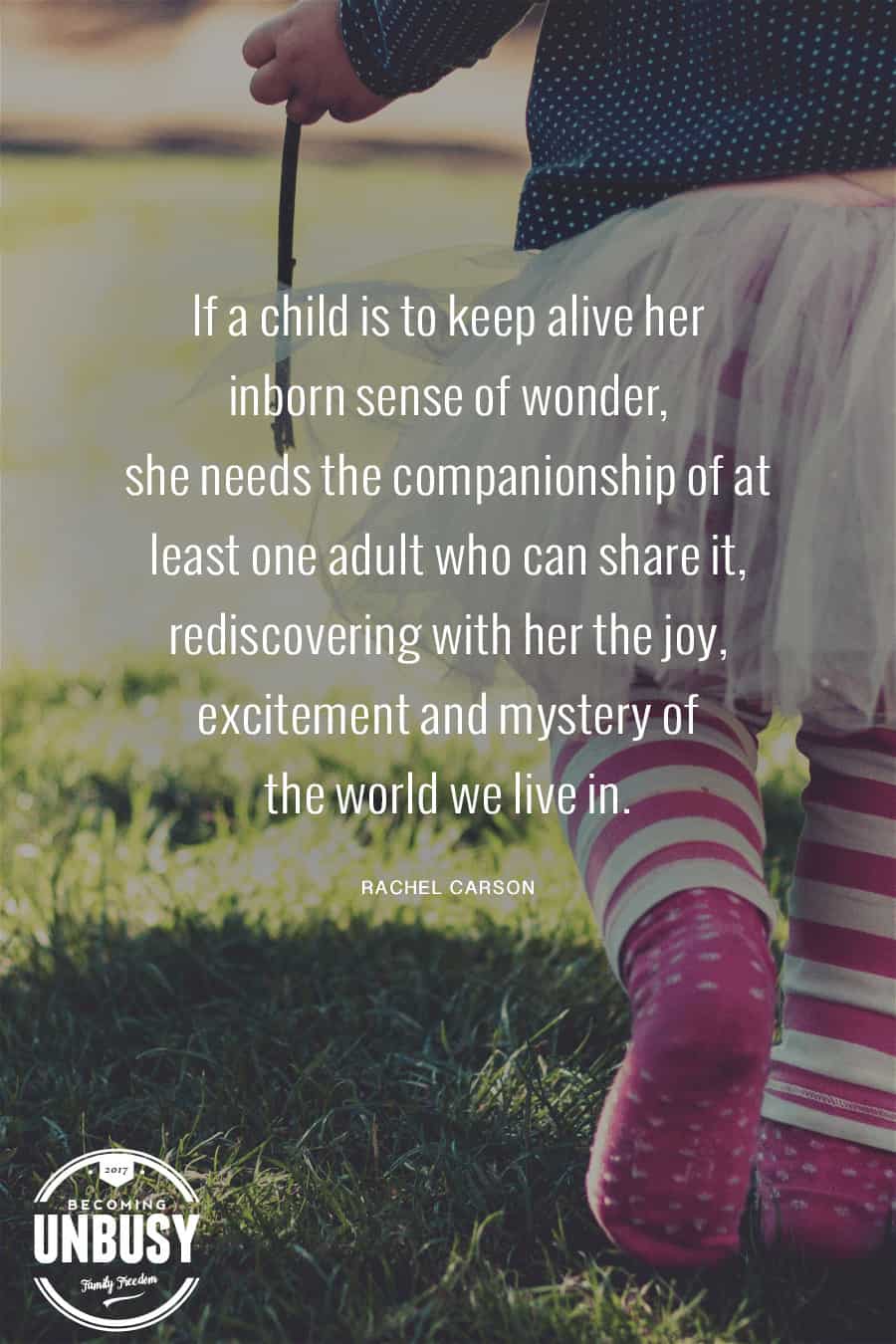 If a child is to keep alive his inborn sense of wonder, he needs the companionship of at least one adult who can share it, rediscovering with him the joy, excitement, and mystery of the world we live in. #quote #rachelcarson #becomingunbusy #takebackchildhood #optoutside #gooutside #quote *love this post and quote