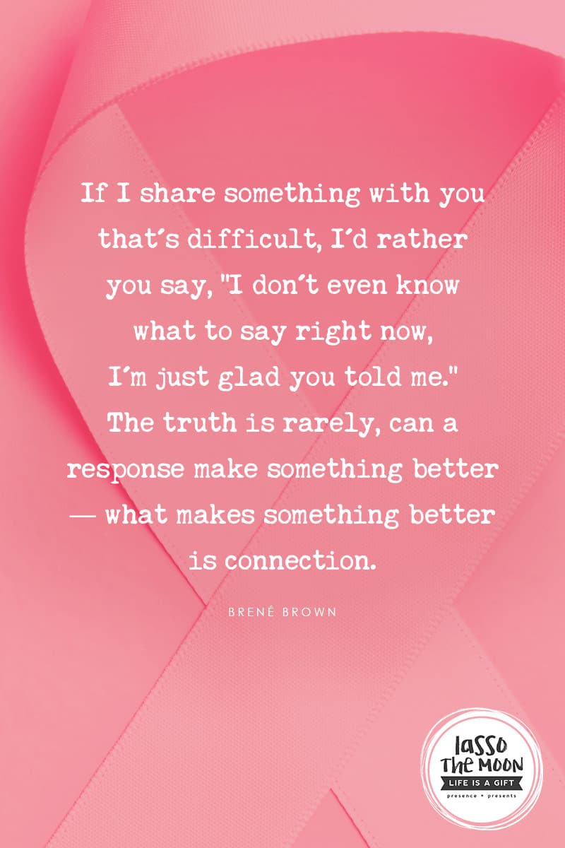 If I share something with you that's difficult, I'd rather you say, "I don't even know what to say right now, I'm just glad you told me." The truth is rarely, can a response make something better-- what makes something better is connection. - Brene Brown #quote #empathy #breastcancer #cancer *Real-life examples of what to say to someone with cancer (and what not to say) Words matter. This post was so helpful